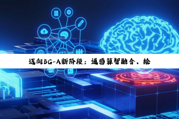 迈向5G-A新阶段：通感算智融合，绘制数智社会新图景