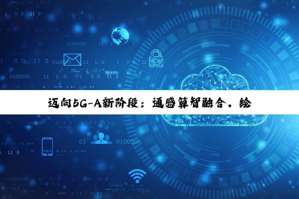 迈向5G-A新阶段：通感算智融合，绘制数智社会新图景