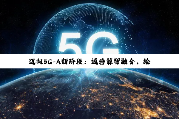 迈向5G-A新阶段：通感算智融合，绘制数智社会新图景